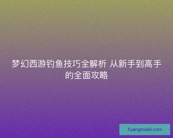 梦幻西游钓鱼技巧全解析 从新手到高手的全面攻略