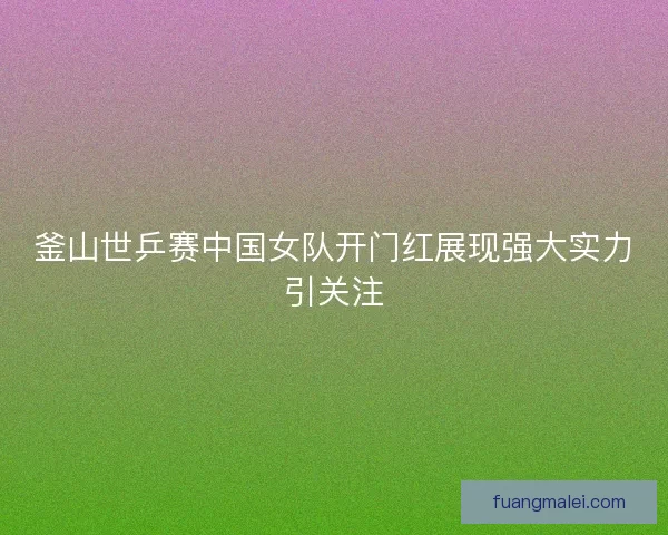 釜山世乒赛中国女队开门红展现强大实力引关注