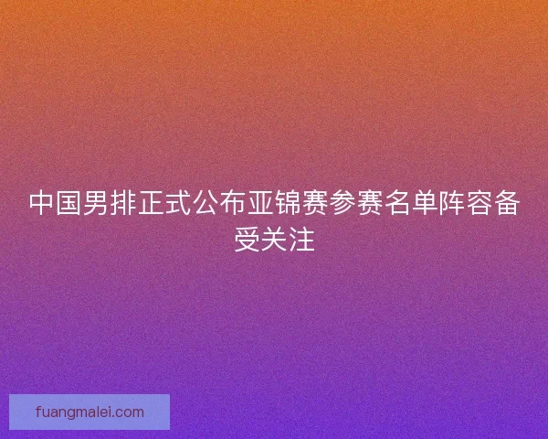 中国男排正式公布亚锦赛参赛名单阵容备受关注