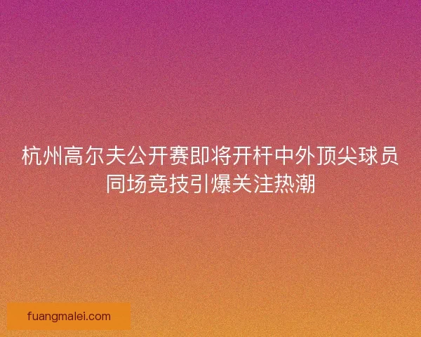 杭州高尔夫公开赛即将开杆中外顶尖球员同场竞技引爆关注热潮